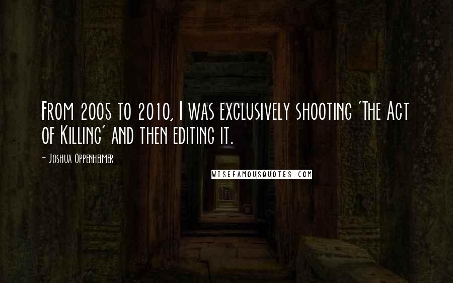 Joshua Oppenheimer Quotes: From 2005 to 2010, I was exclusively shooting 'The Act of Killing' and then editing it.