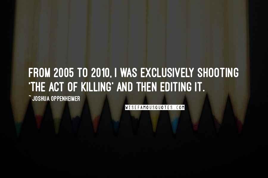 Joshua Oppenheimer Quotes: From 2005 to 2010, I was exclusively shooting 'The Act of Killing' and then editing it.