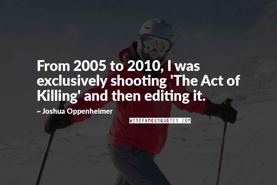 Joshua Oppenheimer Quotes: From 2005 to 2010, I was exclusively shooting 'The Act of Killing' and then editing it.