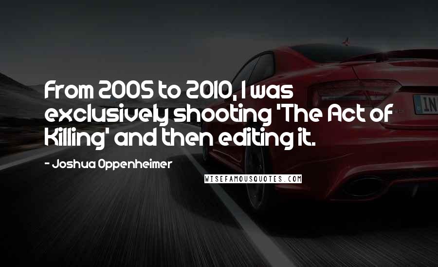 Joshua Oppenheimer Quotes: From 2005 to 2010, I was exclusively shooting 'The Act of Killing' and then editing it.