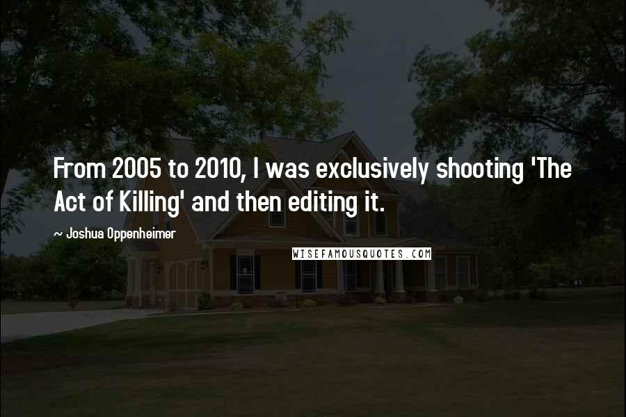 Joshua Oppenheimer Quotes: From 2005 to 2010, I was exclusively shooting 'The Act of Killing' and then editing it.