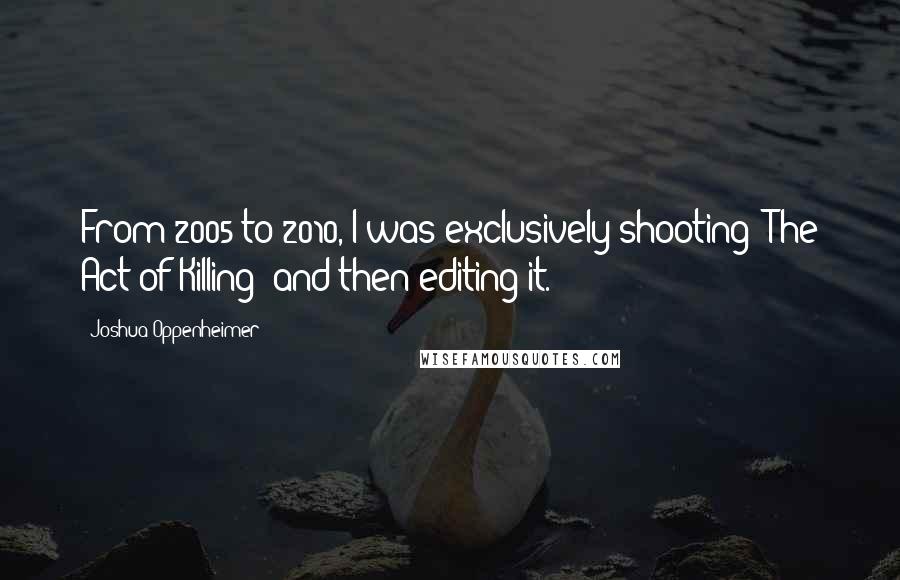 Joshua Oppenheimer Quotes: From 2005 to 2010, I was exclusively shooting 'The Act of Killing' and then editing it.