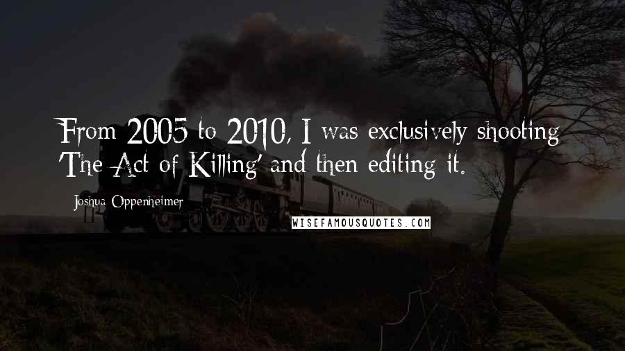 Joshua Oppenheimer Quotes: From 2005 to 2010, I was exclusively shooting 'The Act of Killing' and then editing it.