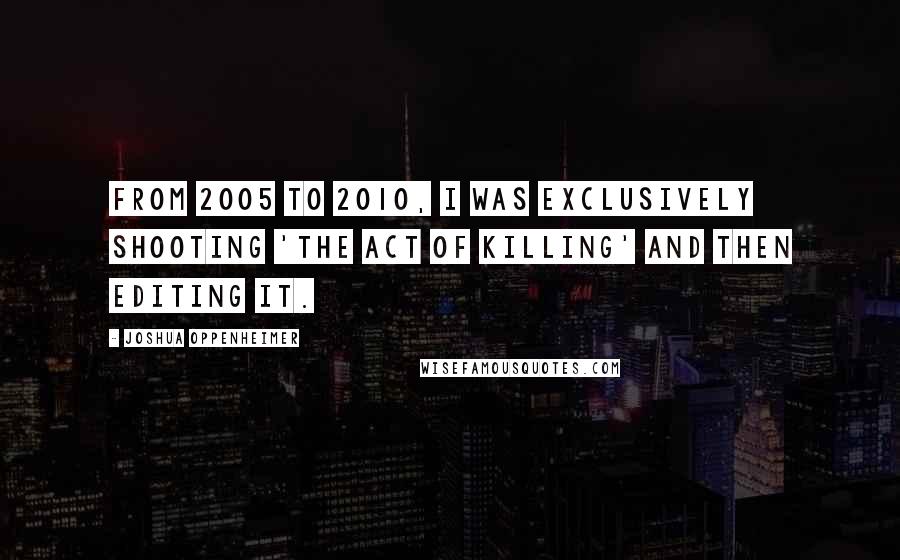 Joshua Oppenheimer Quotes: From 2005 to 2010, I was exclusively shooting 'The Act of Killing' and then editing it.