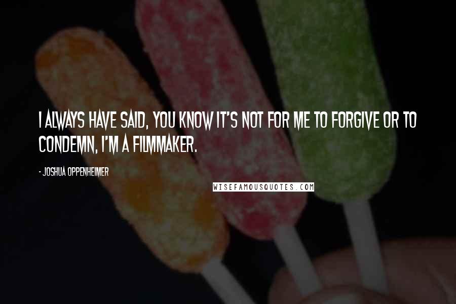 Joshua Oppenheimer Quotes: I always have said, you know it's not for me to forgive or to condemn, I'm a filmmaker.