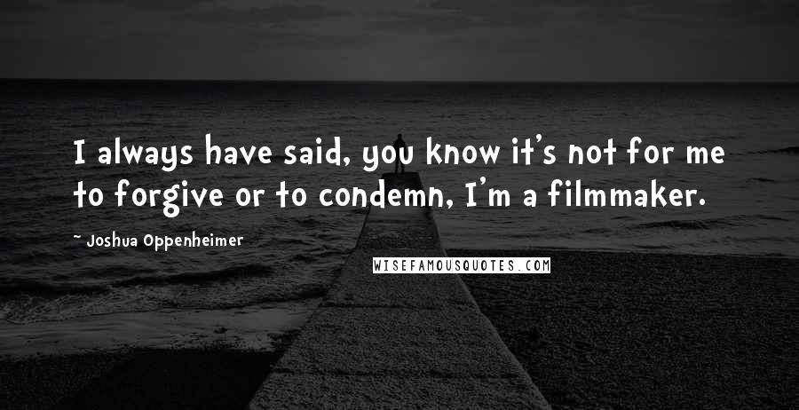 Joshua Oppenheimer Quotes: I always have said, you know it's not for me to forgive or to condemn, I'm a filmmaker.