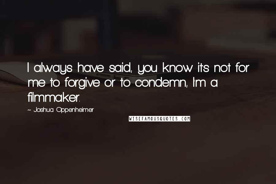 Joshua Oppenheimer Quotes: I always have said, you know it's not for me to forgive or to condemn, I'm a filmmaker.