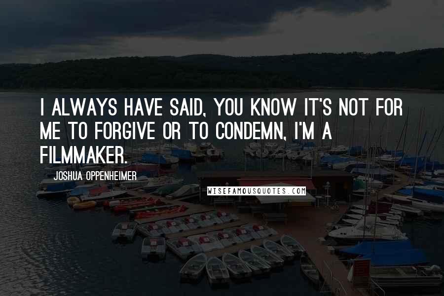 Joshua Oppenheimer Quotes: I always have said, you know it's not for me to forgive or to condemn, I'm a filmmaker.