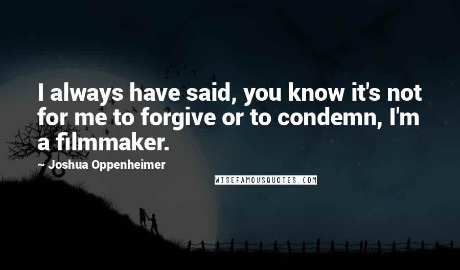 Joshua Oppenheimer Quotes: I always have said, you know it's not for me to forgive or to condemn, I'm a filmmaker.