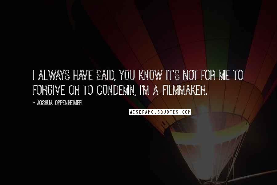 Joshua Oppenheimer Quotes: I always have said, you know it's not for me to forgive or to condemn, I'm a filmmaker.