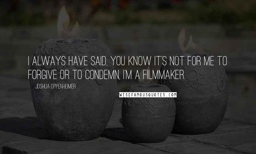 Joshua Oppenheimer Quotes: I always have said, you know it's not for me to forgive or to condemn, I'm a filmmaker.