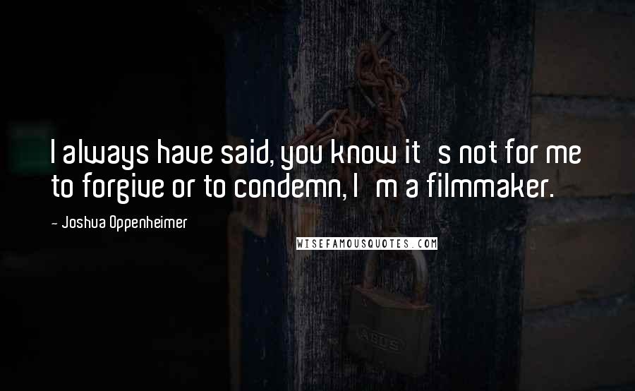 Joshua Oppenheimer Quotes: I always have said, you know it's not for me to forgive or to condemn, I'm a filmmaker.