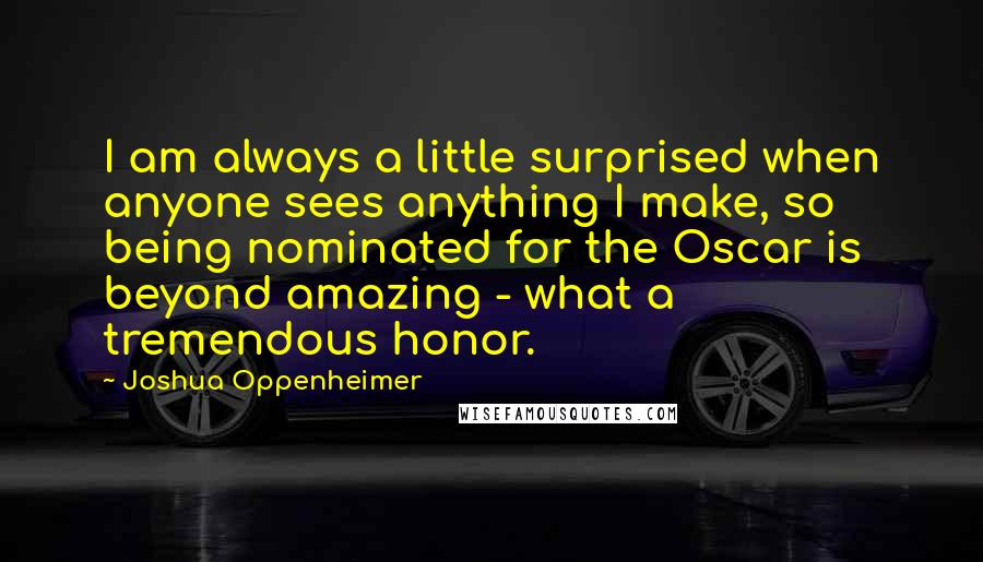 Joshua Oppenheimer Quotes: I am always a little surprised when anyone sees anything I make, so being nominated for the Oscar is beyond amazing - what a tremendous honor.