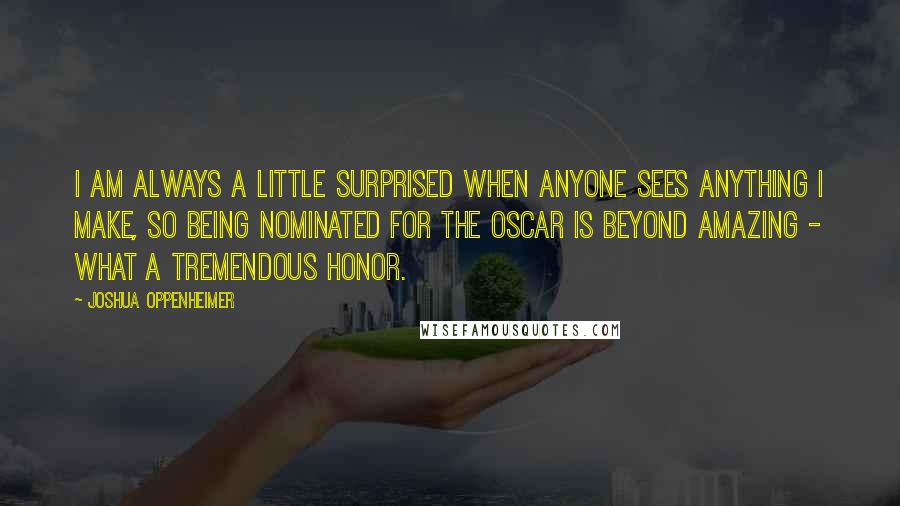 Joshua Oppenheimer Quotes: I am always a little surprised when anyone sees anything I make, so being nominated for the Oscar is beyond amazing - what a tremendous honor.