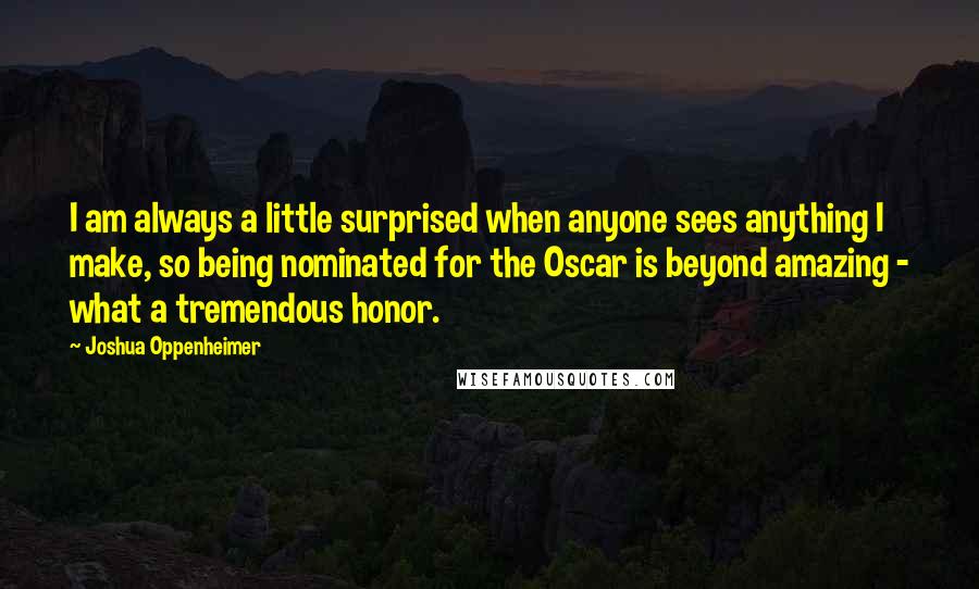 Joshua Oppenheimer Quotes: I am always a little surprised when anyone sees anything I make, so being nominated for the Oscar is beyond amazing - what a tremendous honor.