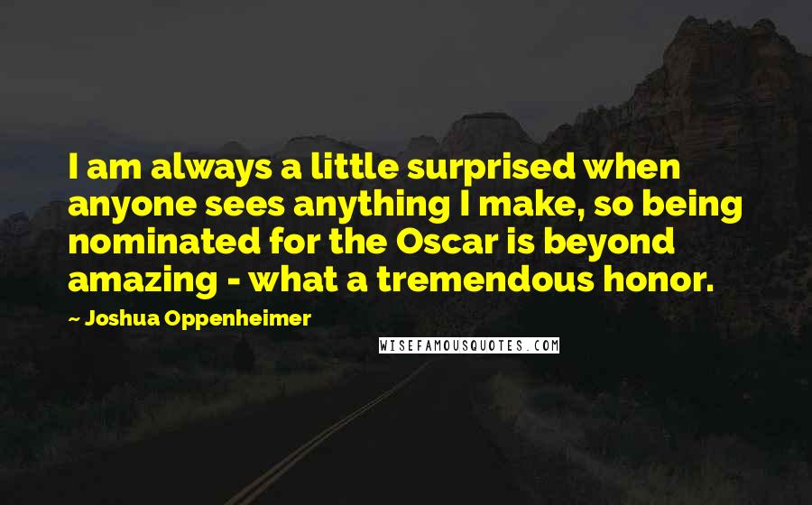 Joshua Oppenheimer Quotes: I am always a little surprised when anyone sees anything I make, so being nominated for the Oscar is beyond amazing - what a tremendous honor.