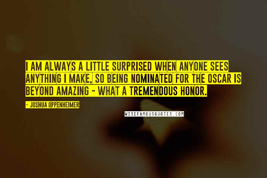 Joshua Oppenheimer Quotes: I am always a little surprised when anyone sees anything I make, so being nominated for the Oscar is beyond amazing - what a tremendous honor.