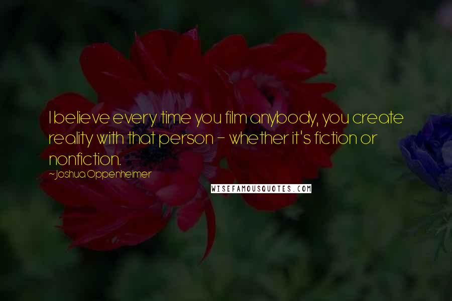 Joshua Oppenheimer Quotes: I believe every time you film anybody, you create reality with that person - whether it's fiction or nonfiction.