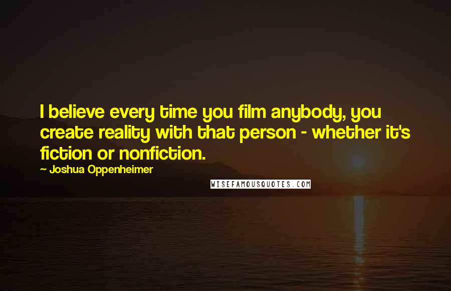 Joshua Oppenheimer Quotes: I believe every time you film anybody, you create reality with that person - whether it's fiction or nonfiction.