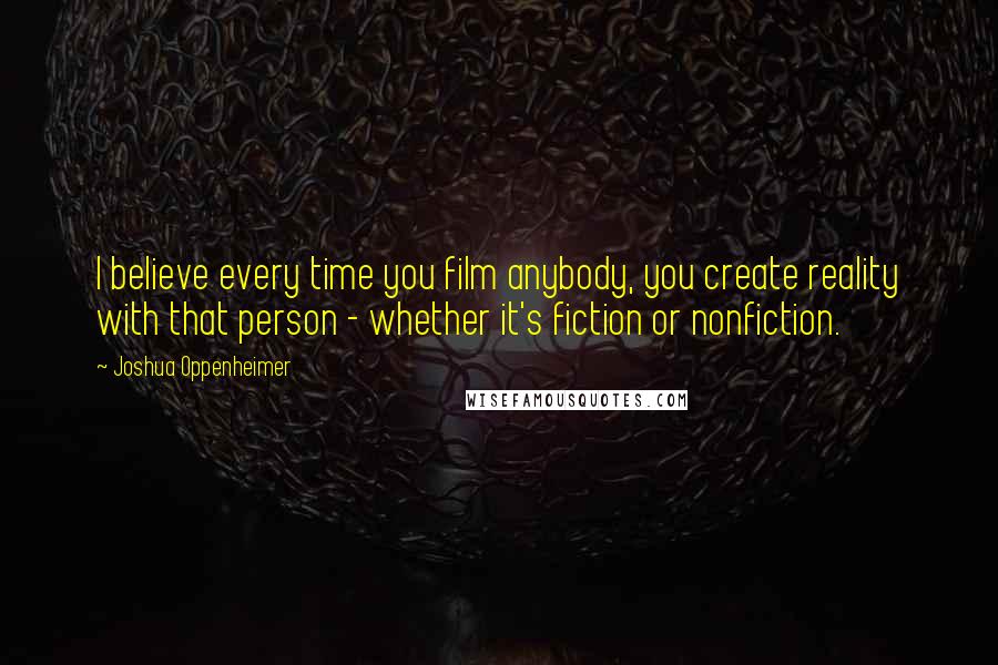 Joshua Oppenheimer Quotes: I believe every time you film anybody, you create reality with that person - whether it's fiction or nonfiction.