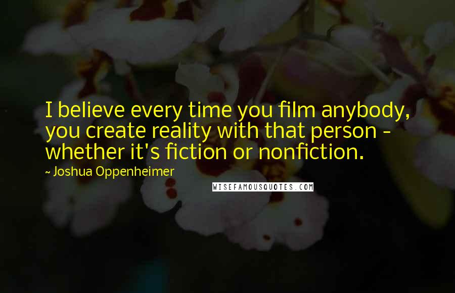 Joshua Oppenheimer Quotes: I believe every time you film anybody, you create reality with that person - whether it's fiction or nonfiction.