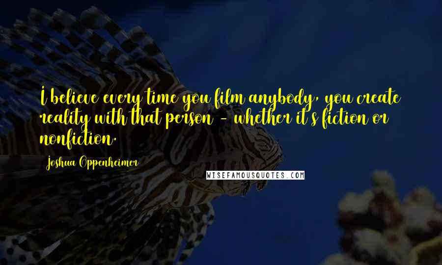 Joshua Oppenheimer Quotes: I believe every time you film anybody, you create reality with that person - whether it's fiction or nonfiction.