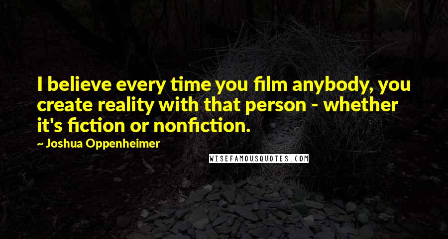 Joshua Oppenheimer Quotes: I believe every time you film anybody, you create reality with that person - whether it's fiction or nonfiction.