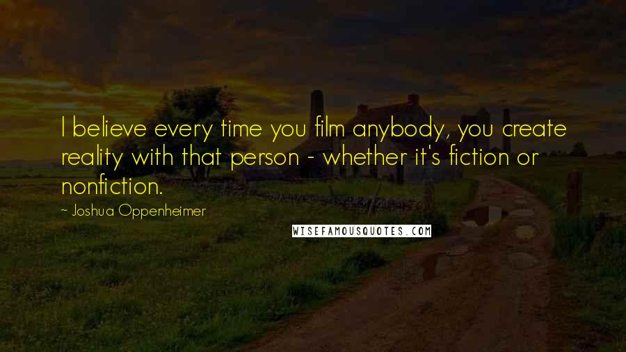 Joshua Oppenheimer Quotes: I believe every time you film anybody, you create reality with that person - whether it's fiction or nonfiction.