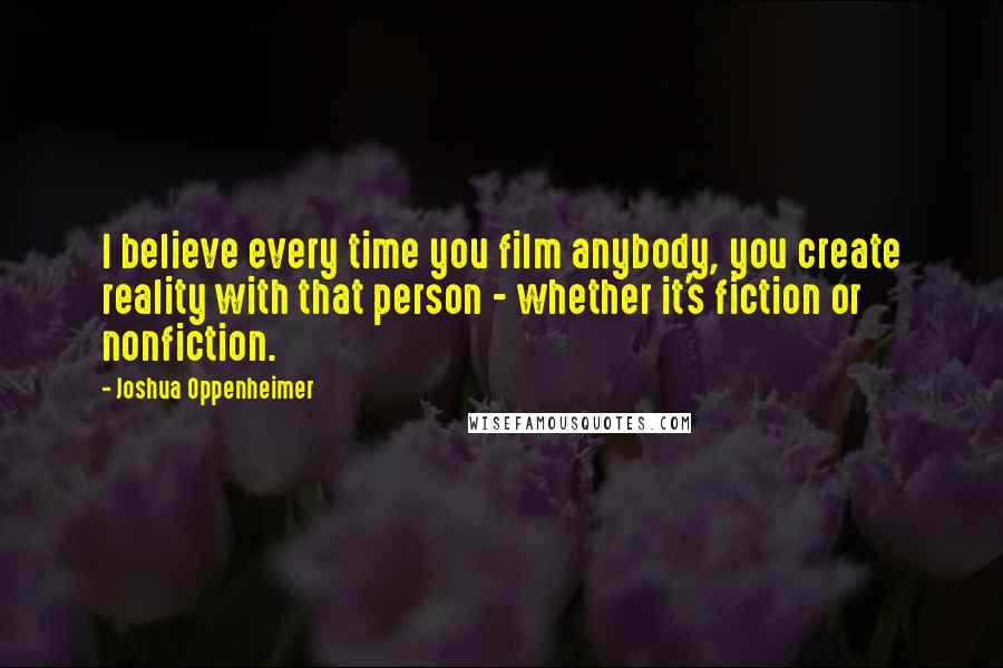 Joshua Oppenheimer Quotes: I believe every time you film anybody, you create reality with that person - whether it's fiction or nonfiction.