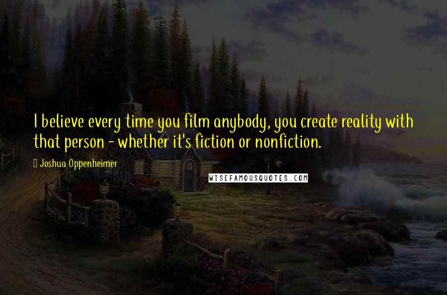 Joshua Oppenheimer Quotes: I believe every time you film anybody, you create reality with that person - whether it's fiction or nonfiction.