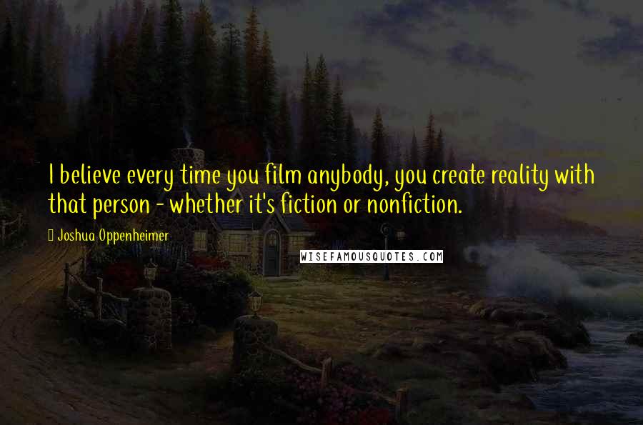 Joshua Oppenheimer Quotes: I believe every time you film anybody, you create reality with that person - whether it's fiction or nonfiction.