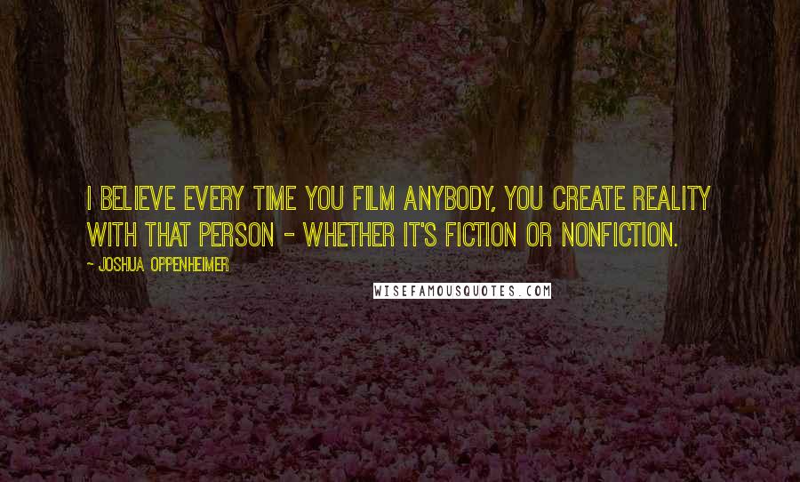 Joshua Oppenheimer Quotes: I believe every time you film anybody, you create reality with that person - whether it's fiction or nonfiction.