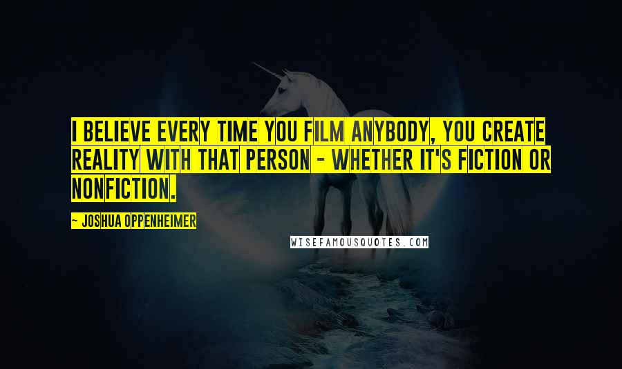 Joshua Oppenheimer Quotes: I believe every time you film anybody, you create reality with that person - whether it's fiction or nonfiction.