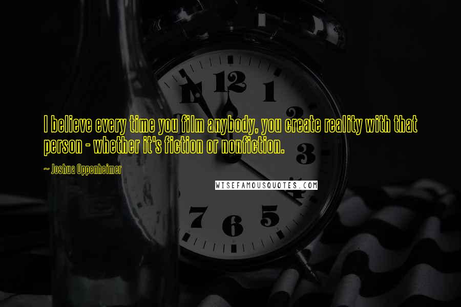 Joshua Oppenheimer Quotes: I believe every time you film anybody, you create reality with that person - whether it's fiction or nonfiction.
