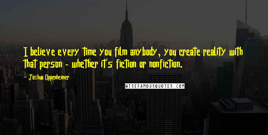 Joshua Oppenheimer Quotes: I believe every time you film anybody, you create reality with that person - whether it's fiction or nonfiction.