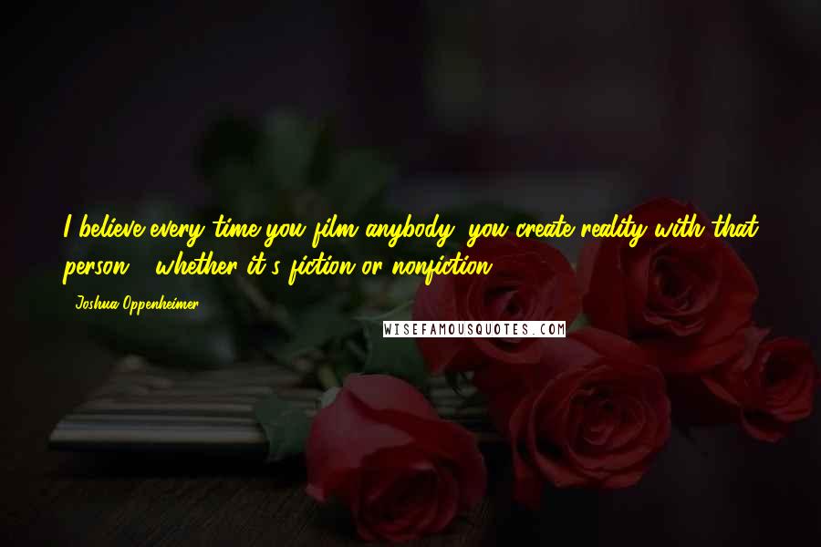 Joshua Oppenheimer Quotes: I believe every time you film anybody, you create reality with that person - whether it's fiction or nonfiction.