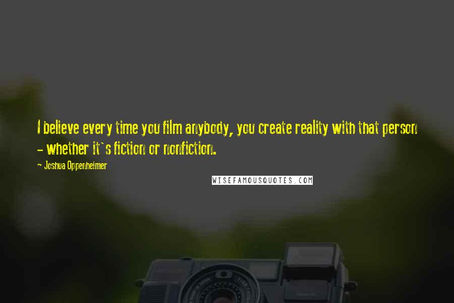 Joshua Oppenheimer Quotes: I believe every time you film anybody, you create reality with that person - whether it's fiction or nonfiction.