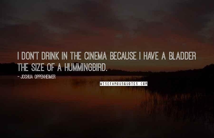 Joshua Oppenheimer Quotes: I don't drink in the cinema because I have a bladder the size of a hummingbird.