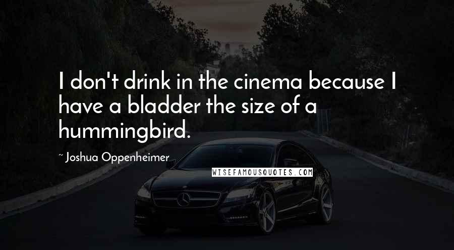 Joshua Oppenheimer Quotes: I don't drink in the cinema because I have a bladder the size of a hummingbird.