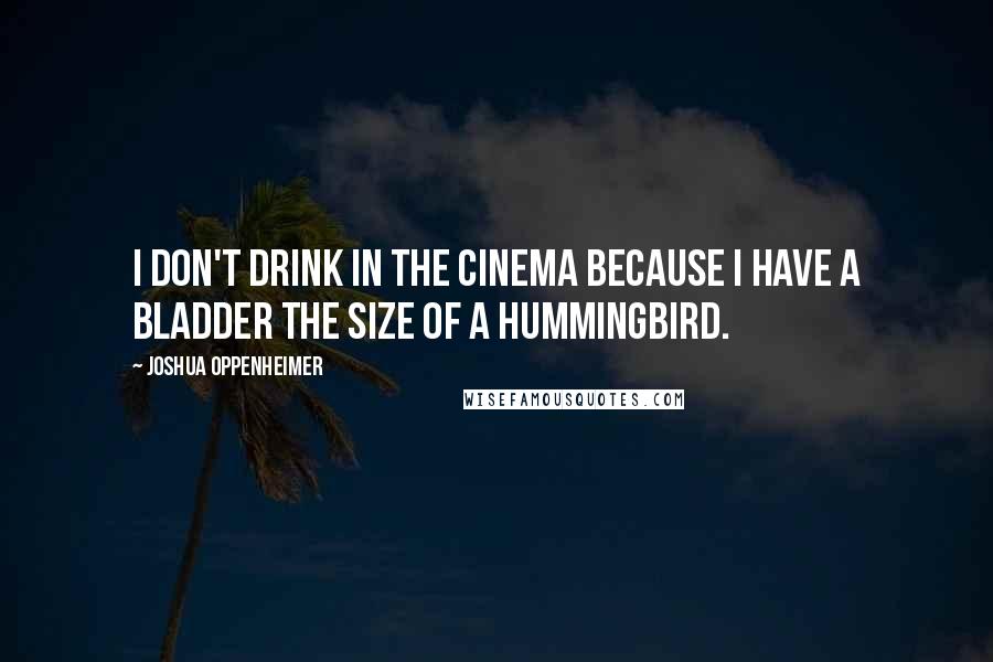 Joshua Oppenheimer Quotes: I don't drink in the cinema because I have a bladder the size of a hummingbird.