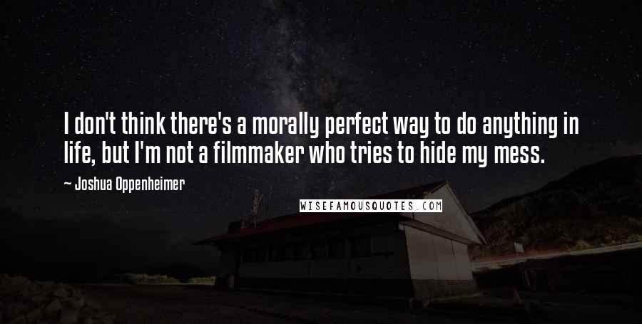 Joshua Oppenheimer Quotes: I don't think there's a morally perfect way to do anything in life, but I'm not a filmmaker who tries to hide my mess.