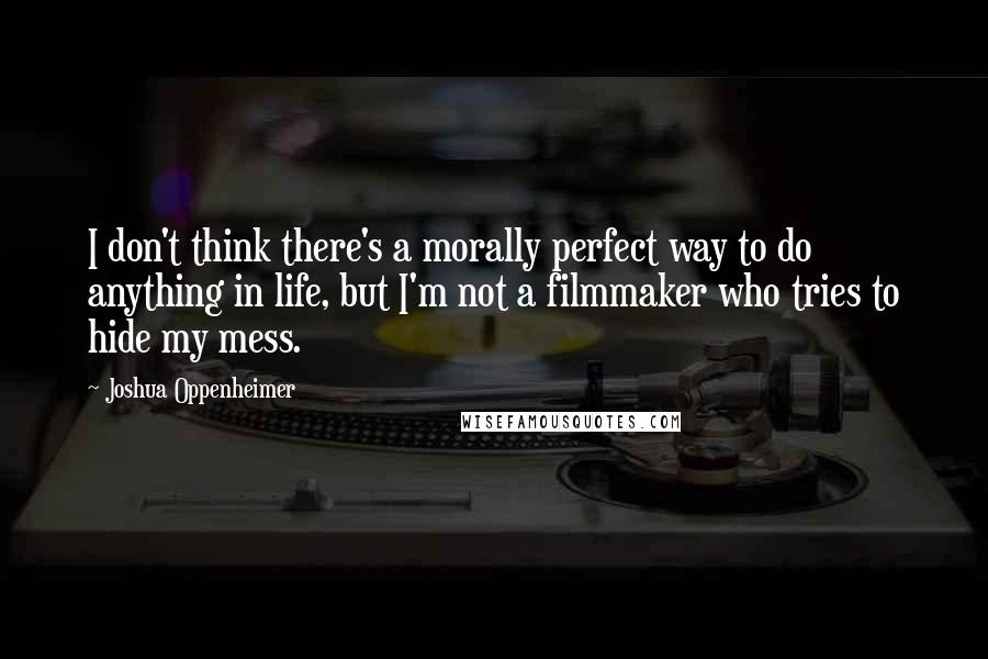 Joshua Oppenheimer Quotes: I don't think there's a morally perfect way to do anything in life, but I'm not a filmmaker who tries to hide my mess.