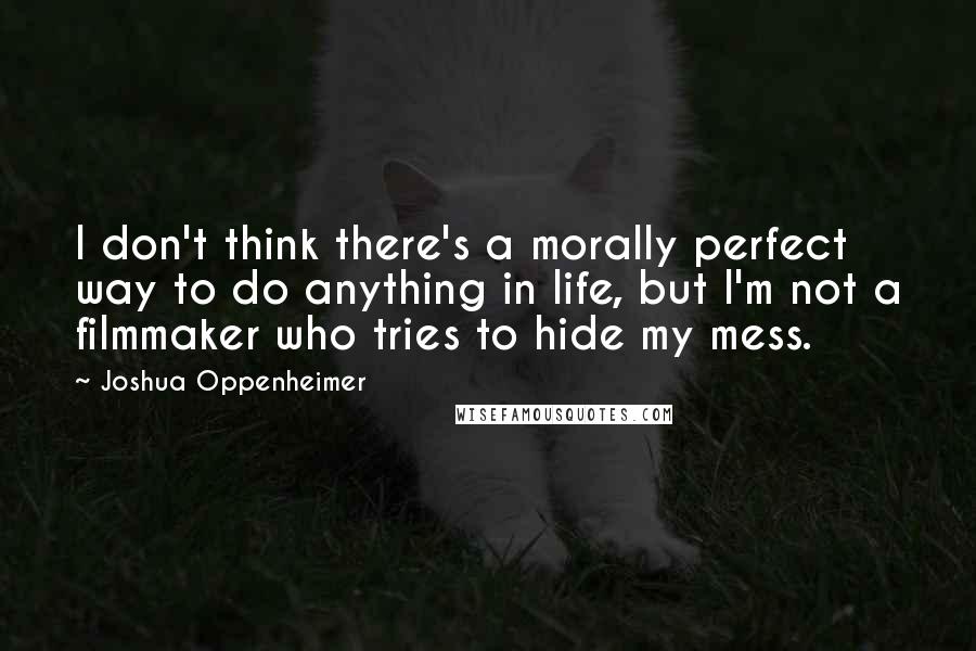 Joshua Oppenheimer Quotes: I don't think there's a morally perfect way to do anything in life, but I'm not a filmmaker who tries to hide my mess.