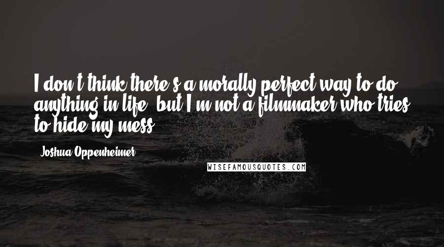 Joshua Oppenheimer Quotes: I don't think there's a morally perfect way to do anything in life, but I'm not a filmmaker who tries to hide my mess.