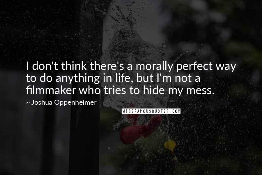 Joshua Oppenheimer Quotes: I don't think there's a morally perfect way to do anything in life, but I'm not a filmmaker who tries to hide my mess.