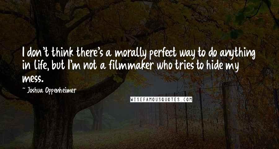 Joshua Oppenheimer Quotes: I don't think there's a morally perfect way to do anything in life, but I'm not a filmmaker who tries to hide my mess.