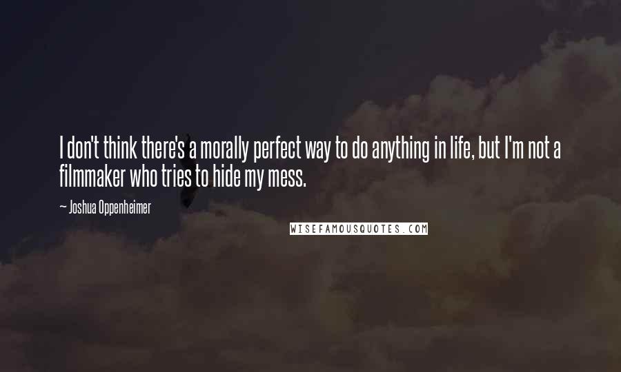 Joshua Oppenheimer Quotes: I don't think there's a morally perfect way to do anything in life, but I'm not a filmmaker who tries to hide my mess.