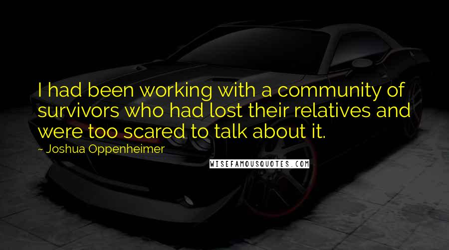 Joshua Oppenheimer Quotes: I had been working with a community of survivors who had lost their relatives and were too scared to talk about it.