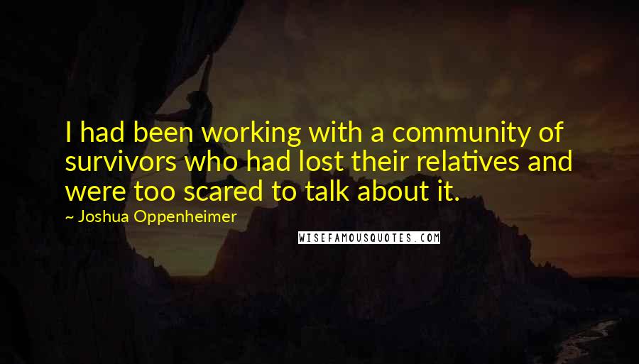 Joshua Oppenheimer Quotes: I had been working with a community of survivors who had lost their relatives and were too scared to talk about it.