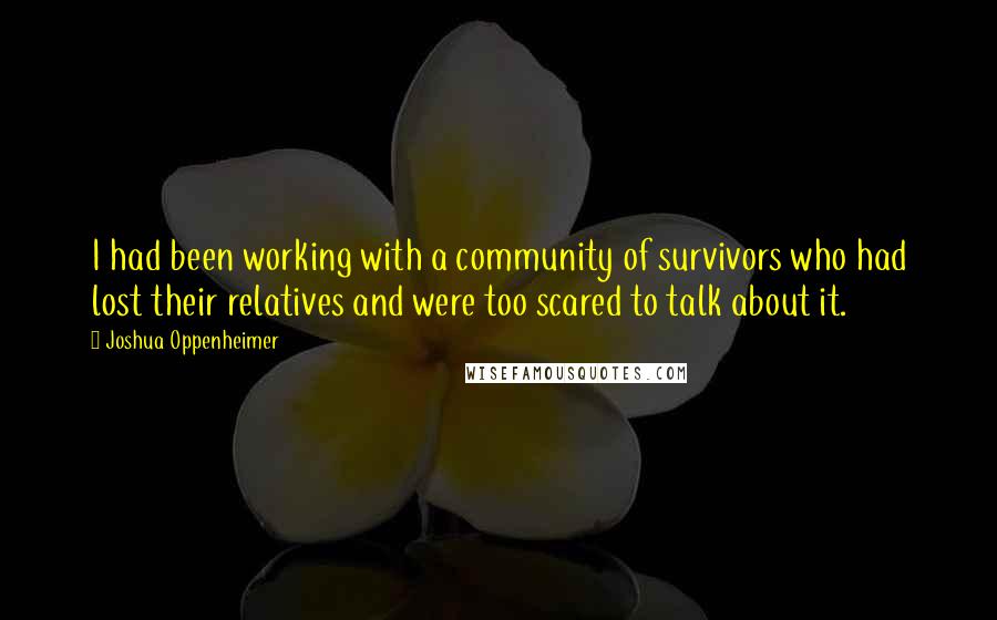 Joshua Oppenheimer Quotes: I had been working with a community of survivors who had lost their relatives and were too scared to talk about it.